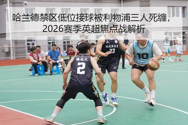 哈兰德禁区低位接球被利物浦三人死缠，2026赛季英超焦点战解析